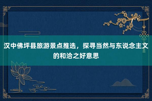 汉中佛坪县旅游景点推选，探寻当然与东说念主文的和洽之好意思